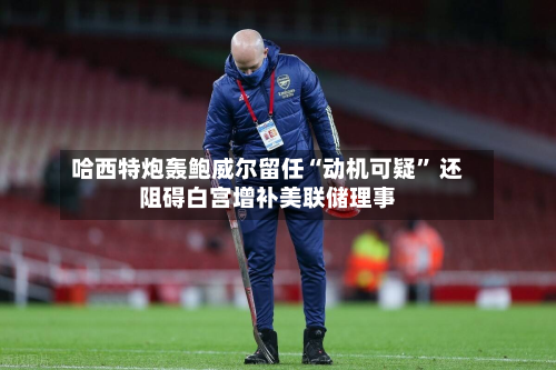 哈西特炮轰鲍威尔留任“动机可疑” 还阻碍白宫增补美联储理事-第1张图片