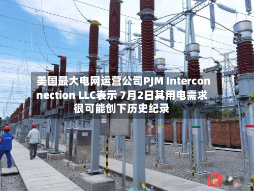 美国最大电网运营公司PJM Interconnection LLC表示 7月2日其用电需求很可能创下历史纪录-第2张图片