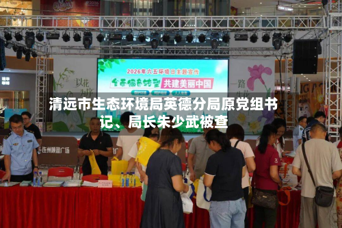 清远市生态环境局英德分局原党组书记	、局长朱少武被查-第2张图片