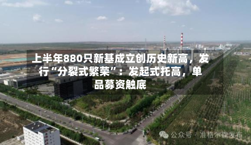 上半年880只新基成立创历史新高,发行“分裂式繁荣”:发起式托高,单品募资触底
