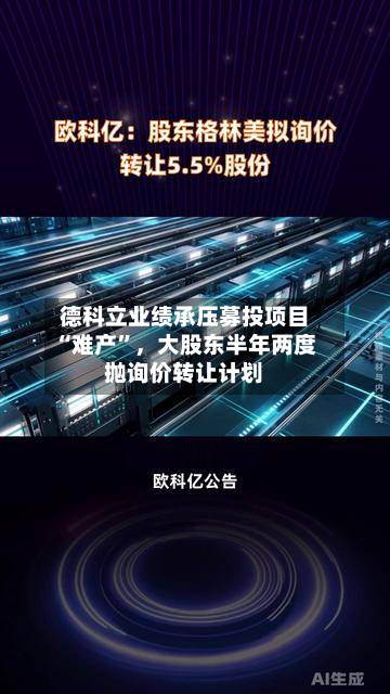 德科立业绩承压募投项目“难产”，大股东半年两度抛询价转让计划-第3张图片