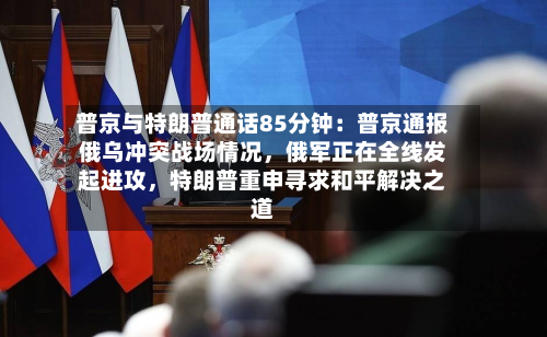 普京与特朗普通话85分钟:普京通报俄乌冲突战场情况,俄军正在全线发起进攻,特朗普重申寻求和平解决之道