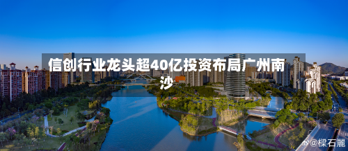 信创行业龙头超40亿投资布局广州南沙-第2张图片