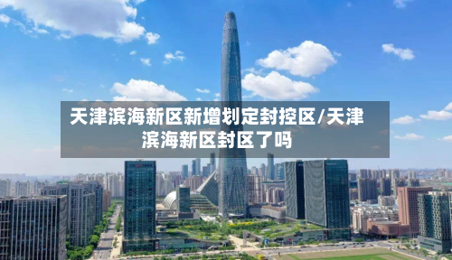 天津滨海新区新增划定封控区/天津滨海新区封区了吗-第2张图片